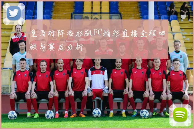 皇马对阵洛杉矶FC精彩直播全程回顾与赛后分析