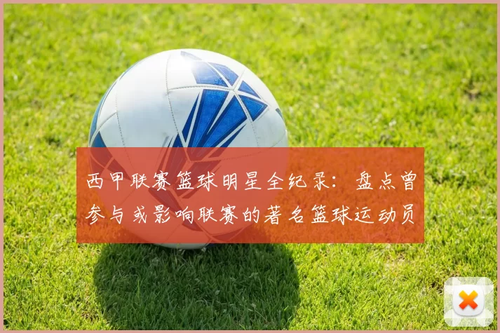 西甲联赛篮球明星全纪录：盘点曾参与或影响联赛的著名篮球运动员