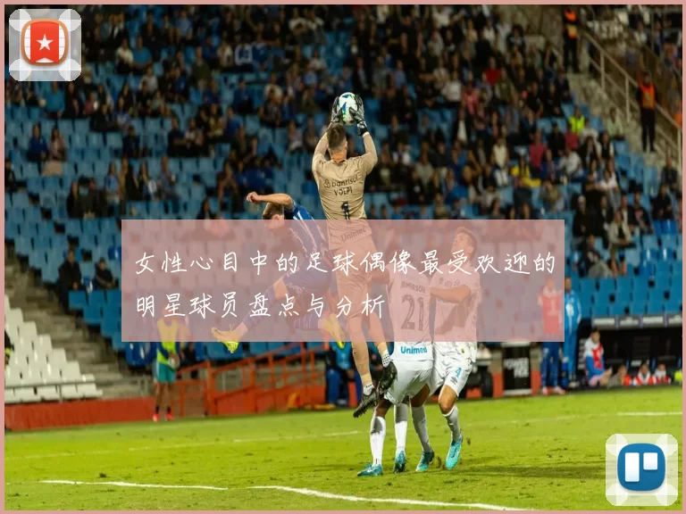 女性心目中的足球偶像最受欢迎的明星球员盘点与分析