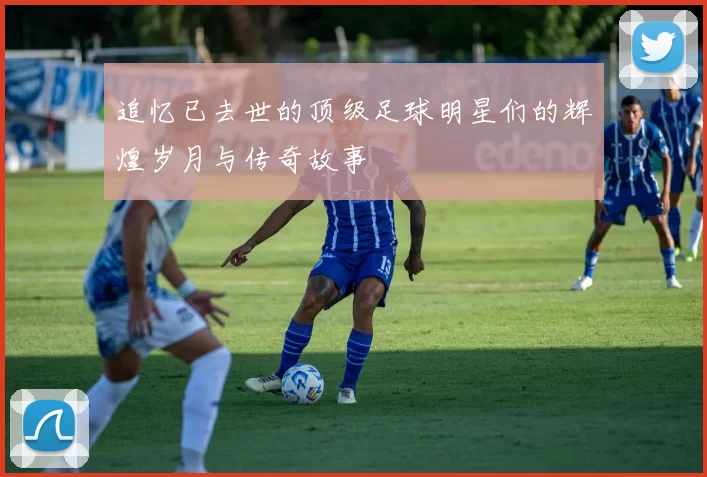 追忆已去世的顶级足球明星们的辉煌岁月与传奇故事