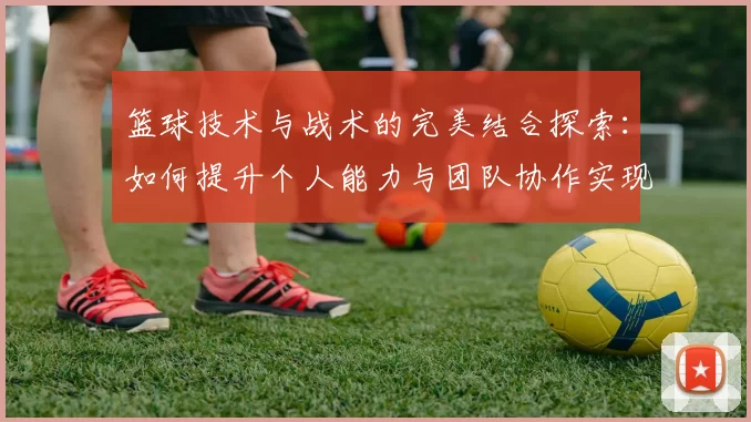 篮球技术与战术的完美结合探索：如何提升个人能力与团队协作实现胜利