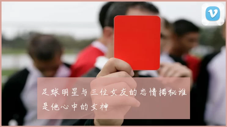 足球明星与三位女友的恋情揭秘谁是他心中的女神