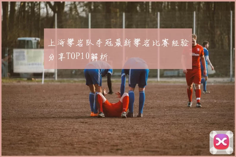 上海攀岩队夺冠最新攀岩比赛经验分享TOP10解析