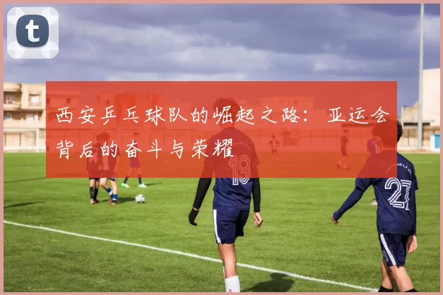 西安乒乓球队的崛起之路：亚运会背后的奋斗与荣耀