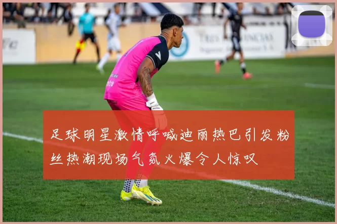 足球明星激情呼喊迪丽热巴引发粉丝热潮现场气氛火爆令人惊叹