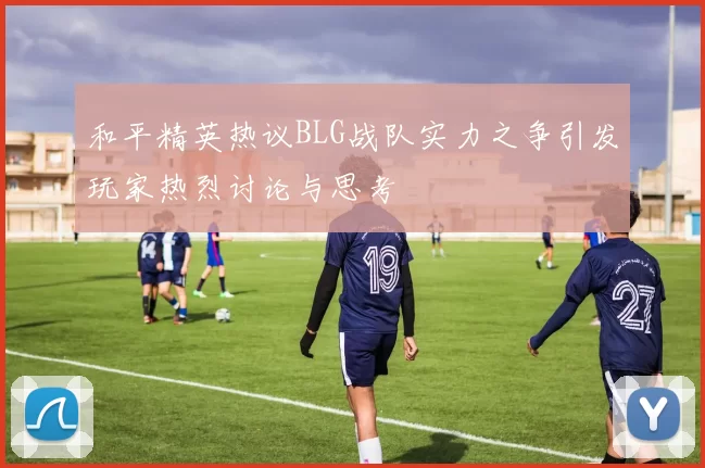 和平精英热议BLG战队实力之争引发玩家热烈讨论与思考