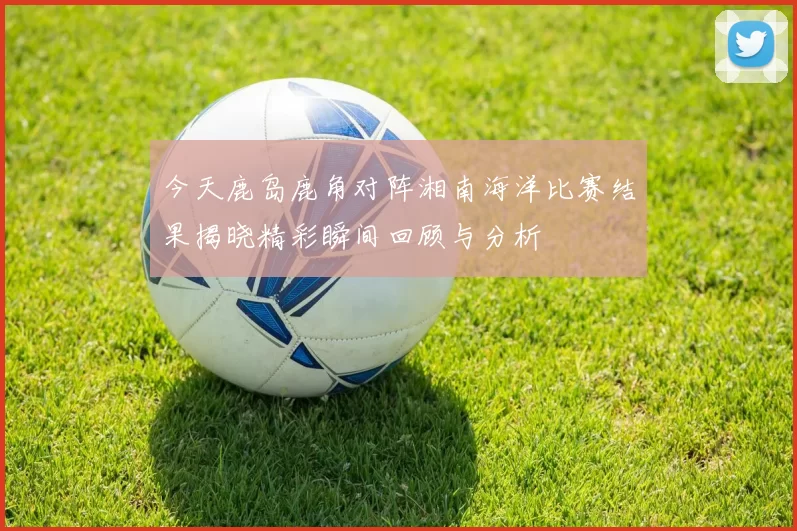 今天鹿岛鹿角对阵湘南海洋比赛结果揭晓精彩瞬间回顾与分析