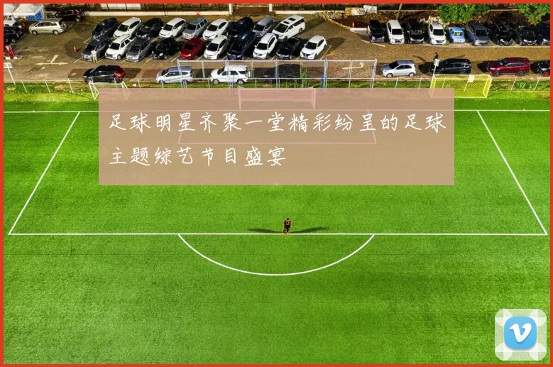 足球明星齐聚一堂精彩纷呈的足球主题综艺节目盛宴