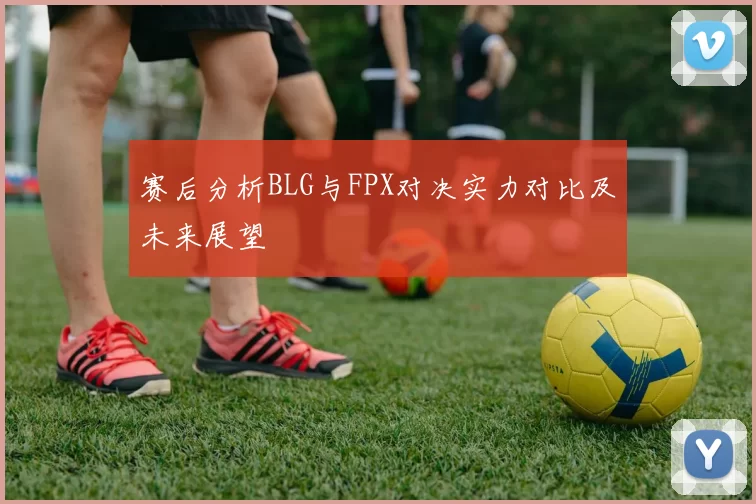赛后分析BLG与FPX对决实力对比及未来展望