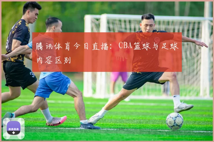 腾讯体育今日直播：CBA篮球与足球内容区别