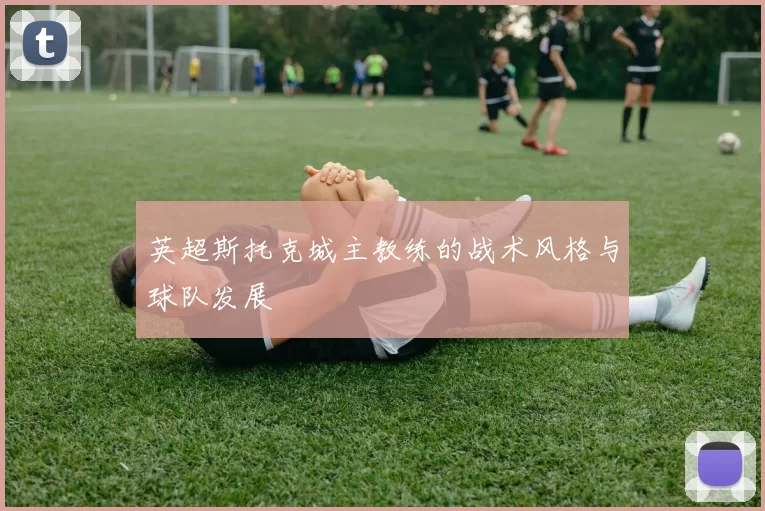 英超斯托克城主教练的战术风格与球队发展