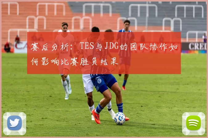 赛后分析：TES与JDG的团队协作如何影响比赛胜负结果