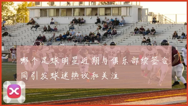 哪个足球明星近期与俱乐部续签合同引发球迷热议和关注