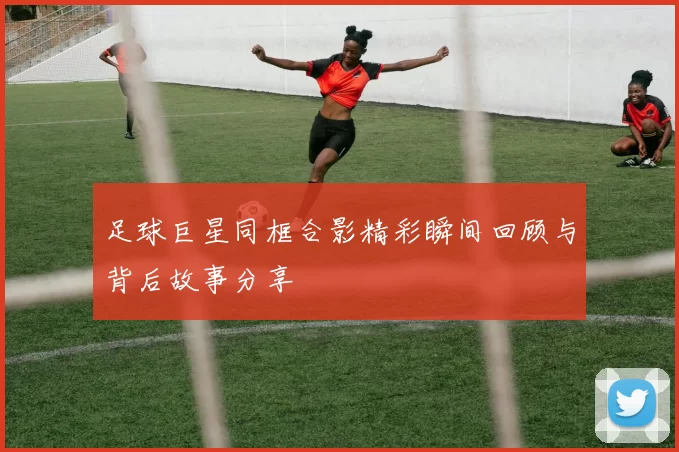 足球巨星同框合影精彩瞬间回顾与背后故事分享
