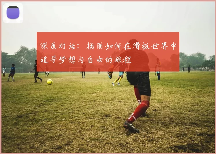 深度对话：杨丽如何在滑板世界中追寻梦想与自由的旅程