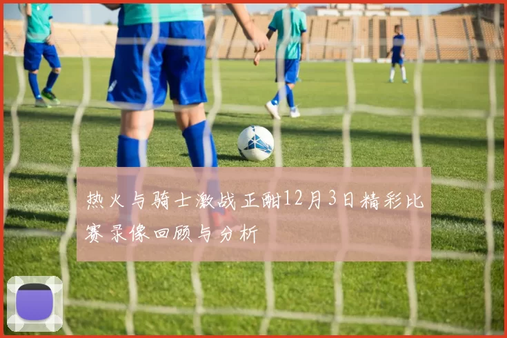 热火与骑士激战正酣12月3日精彩比赛录像回顾与分析