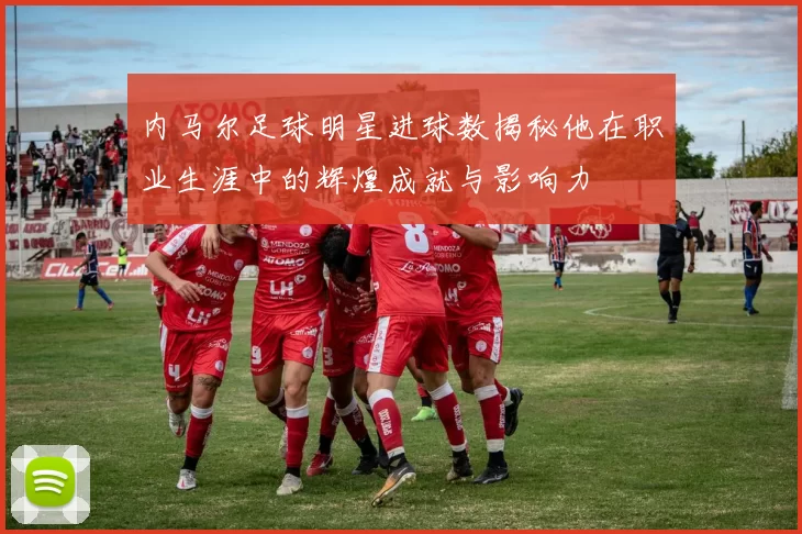 内马尔足球明星进球数揭秘他在职业生涯中的辉煌成就与影响力