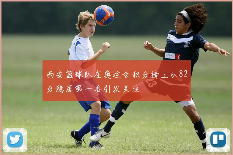 西安篮球队在奥运会积分榜上以82分稳居第一名引发关注