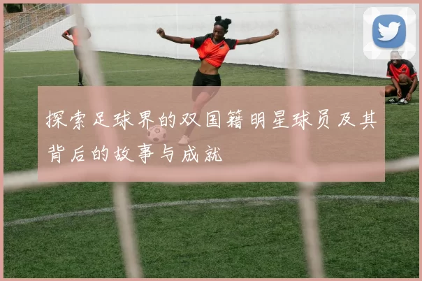 探索足球界的双国籍明星球员及其背后的故事与成就