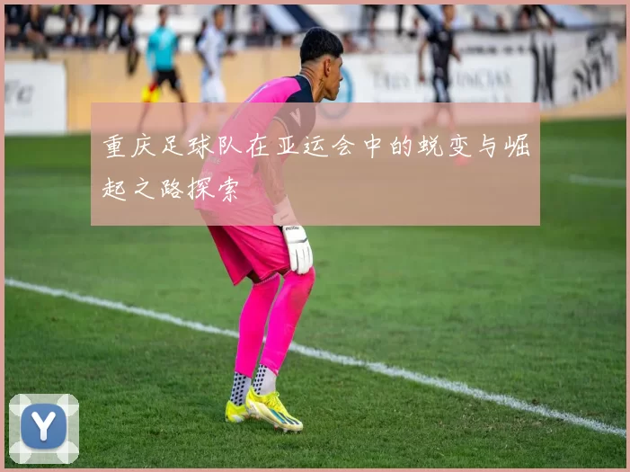 重庆足球队在亚运会中的蜕变与崛起之路探索