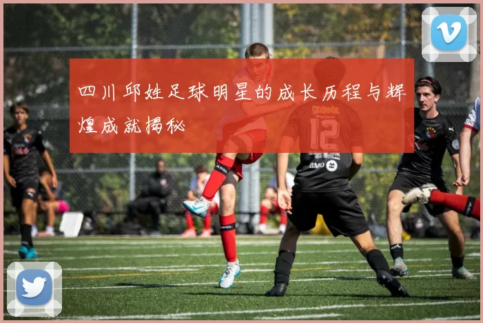 四川邱姓足球明星的成长历程与辉煌成就揭秘