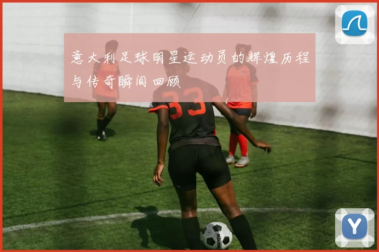 意大利足球明星运动员的辉煌历程与传奇瞬间回顾