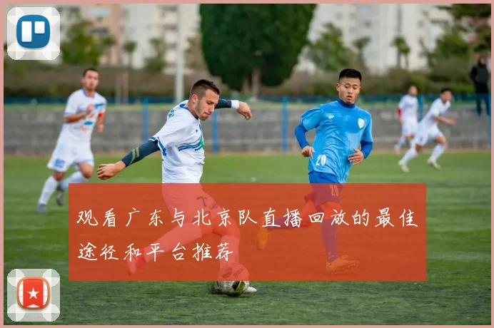 观看广东与北京队直播回放的最佳途径和平台推荐