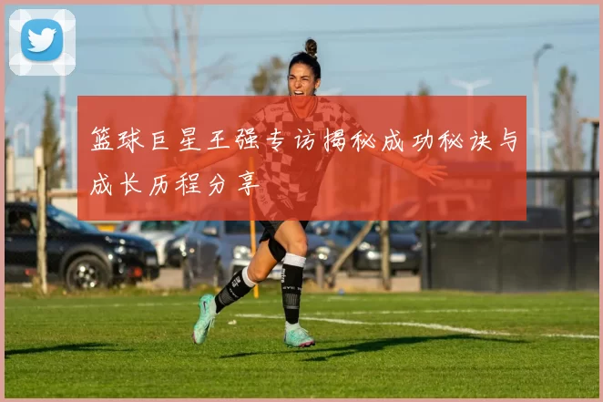 篮球巨星王强专访揭秘成功秘诀与成长历程分享