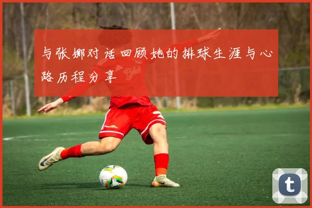 与张娜对话回顾她的排球生涯与心路历程分享