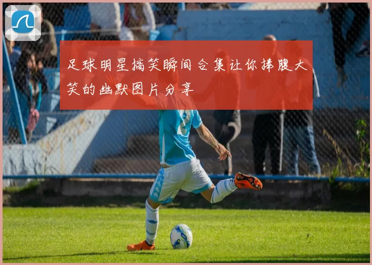 足球明星搞笑瞬间合集让你捧腹大笑的幽默图片分享