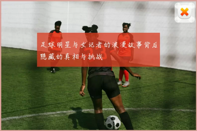 足球明星与女记者的浪漫故事背后隐藏的真相与挑战