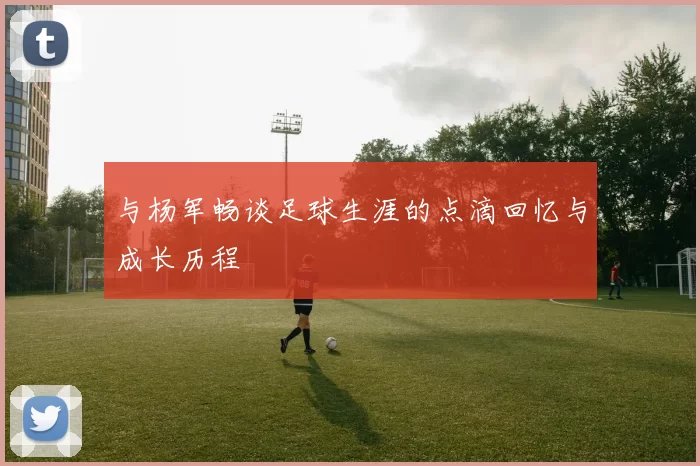 与杨军畅谈足球生涯的点滴回忆与成长历程
