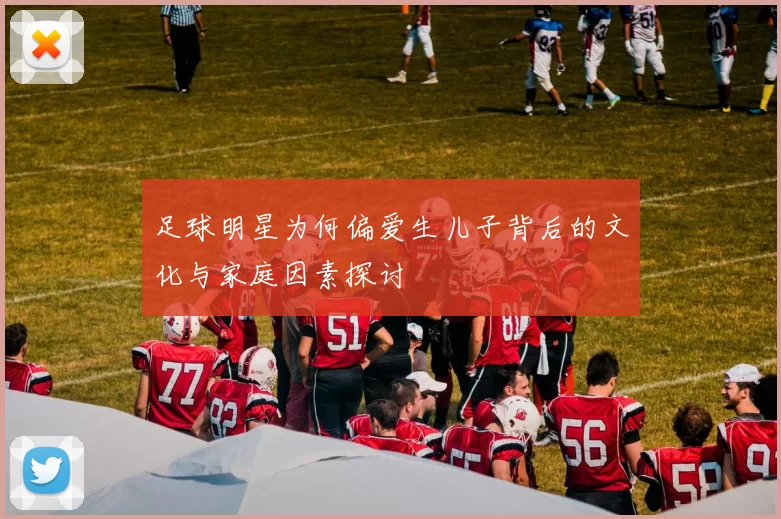 足球明星为何偏爱生儿子背后的文化与家庭因素探讨