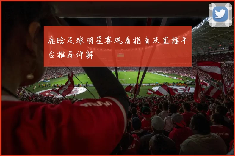 鹿晗足球明星赛观看指南及直播平台推荐详解