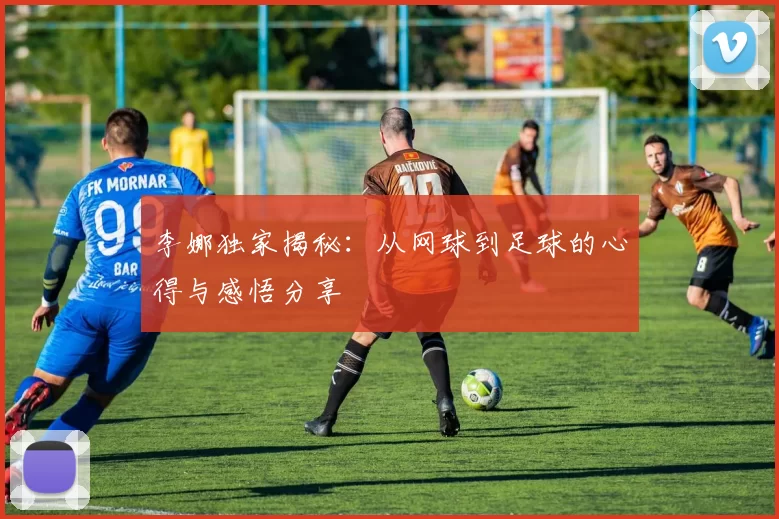 李娜独家揭秘：从网球到足球的心得与感悟分享