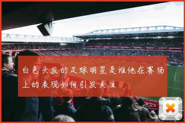 白色头发的足球明星是谁他在赛场上的表现如何引发关注