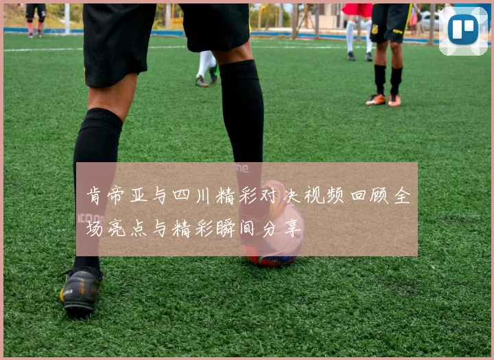 肯帝亚与四川精彩对决视频回顾全场亮点与精彩瞬间分享