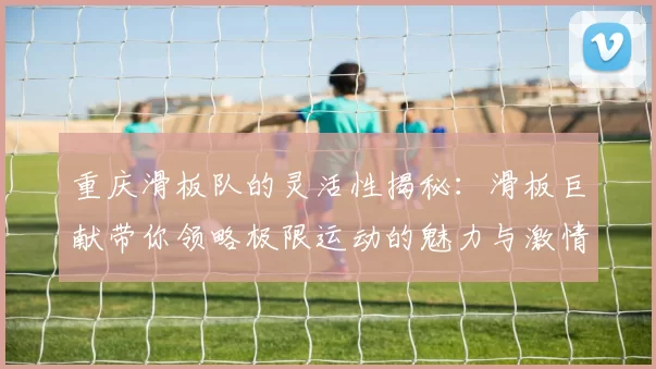 重庆滑板队的灵活性揭秘：滑板巨献带你领略极限运动的魅力与激情