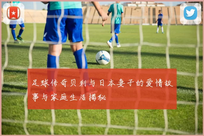 足球传奇贝利与日本妻子的爱情故事与家庭生活揭秘