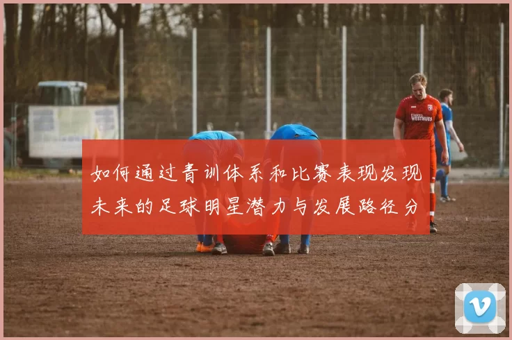 如何通过青训体系和比赛表现发现未来的足球明星潜力与发展路径分析