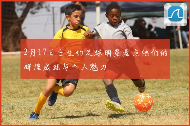 2月17日出生的足球明星盘点他们的辉煌成就与个人魅力