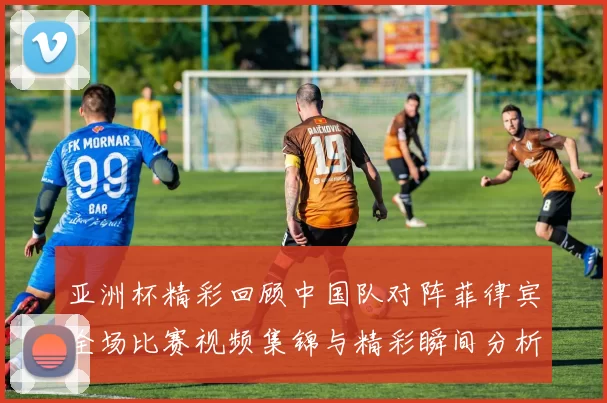 亚洲杯精彩回顾中国队对阵菲律宾全场比赛视频集锦与精彩瞬间分析