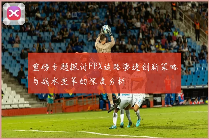 重磅专题探讨FPX边路渗透创新策略与战术变革的深度分析