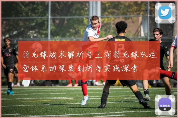 羽毛球战术解析与上海羽毛球队运营体系的深度剖析与实践探索
