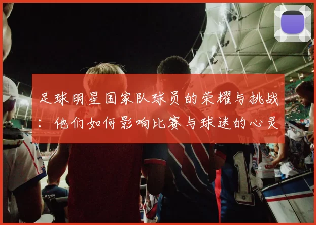 足球明星国家队球员的荣耀与挑战：他们如何影响比赛与球迷的心灵