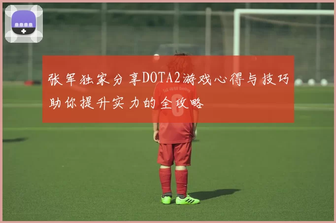 张军独家分享DOTA2游戏心得与技巧助你提升实力的全攻略