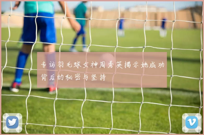 专访羽毛球女神周秀英揭示她成功背后的秘密与坚持