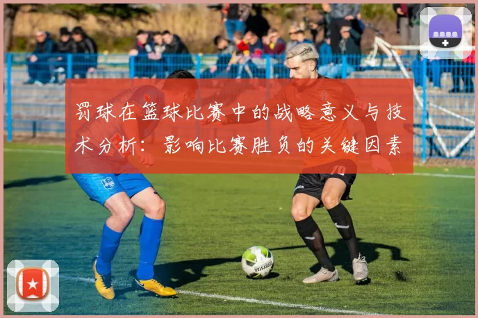 罚球在篮球比赛中的战略意义与技术分析：影响比赛胜负的关键因素