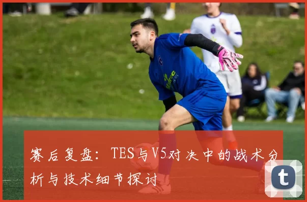 赛后复盘：TES与V5对决中的战术分析与技术细节探讨