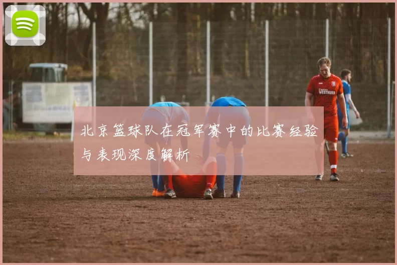 北京篮球队在冠军赛中的比赛经验与表现深度解析